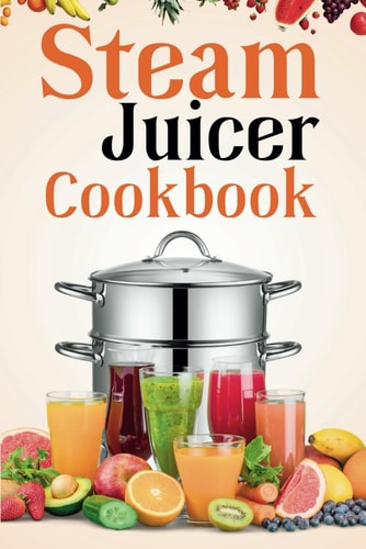 Steam Juicer Cookbook Recipes for Beginners to Make Perfect and Fresh Juice, Vegetable Steam, Fish and Meat Steam, Pudding, and More