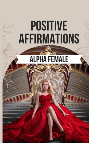 Positive Affirmations to Ignite the Alpha Female Within You 50 Powerful Affirmations to Reclaim Your Inner Power, Boost Your Confidence, and Realize the Incredible Potential Within You