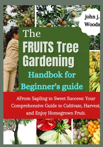 The Fruit Tree Gardining Handbook For Beginner's Guide From Sapling to Sweet Success: Your Comprehensive Each to Cultivate, Harvest, and Enjoy Homegrown Fruit.