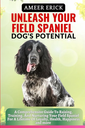 Unleash Your Field Spaniel Dog's Potential A Comprehensive Guide To Raising, Training, And Nurturing Your Field Spaniel For A Lifetime Of Loyalty, Health, Happiness and More