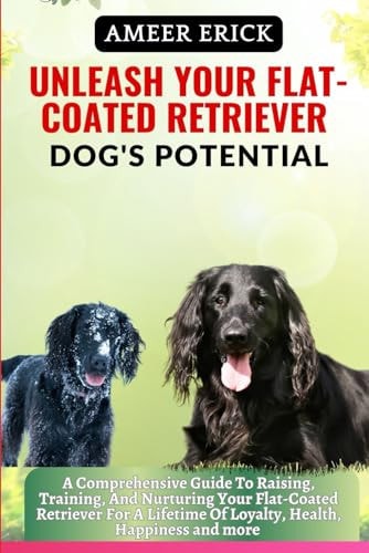 Unleash Your Flat-Coated Retriever Dog's Potential A Comprehensive Guide To Raising, Training, And Nurturing Your Flat-Coated Retriever For A Lifetime Of Loyalty, Health, Happiness and More