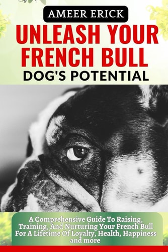 Unleash Your French Bull Dog's Potential A Comprehensive Guide To Raising, Training, And Nurturing Your French Bull For A Lifetime Of Loyalty, Health, Happiness and More