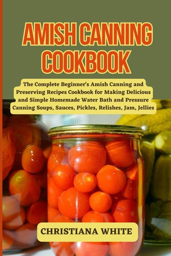 Amish Canning Cookbook The Complete Beginner's Amish Canning And Preserving Recipes Cookbook For Making Delicious And Simple Homemade Water Bath And Pressure Canning Soups, Sauces, Pickles, Relishes, Jam, Jellies.