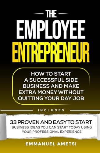 The Employee Entrepreneur How to Start A Successful Side Business And Make Extra Money Without Quitting Your Day Job