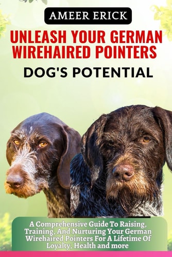 Unleash Your German Wirehaired Pointers Dog's Potential A Comprehensive Guide To Raising, Training, And Nurturing Your German Wirehaired Pointers For A Lifetime Of Loyalty, Health and More