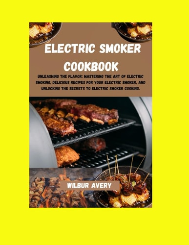 Electric Smoker Cookbook Unleashing the Flavor: Mastering The Art Of Electric Smoking, Delicious Recipes For Your Electric Smoker, And Unlocking The Secrets To Electric Smoker Cooking.