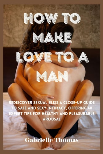 How To Make Love To A Man Rediscover Sexual Bliss a Close-Up Guide to Safe and Sexy Intimacy, Offering 40 Expert Tips for Healthy and Pleasurable Arousal
