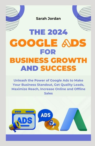 The 2024 Google Ads for Business Growth and Success Blueprint Unleash the Power of Google Ads to Make Your Business Standout, Get Quality Leads, Maximize Reach, Increase Online and Offline Sales