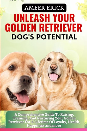 Unleash Your Golden Retriever Dog's Potential A Comprehensive Guide To Raising, Training, And Nurturing Your Golden Retriever For A Lifetime Of Loyalty, Health, Happiness and More