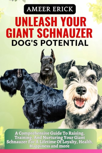 Unleash Your Giant Schnauzer Dog's Potential A Comprehensive Guide To Raising, Training, And Nurturing Your Giant Schnauzer For A Lifetime Of Loyalty, Health, Happiness and More