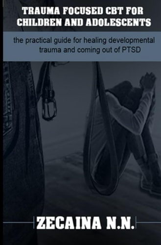 Trauma Focused CBT for Children and Adolescents The Practical Guide for Healing Developmental Trauma and Coming Out of PTSD