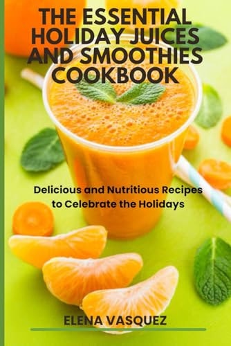 The Essential Holiday Juices and Smoothies Cookbook Delicious and Nutritious Recipes to Celebrate the Holidays