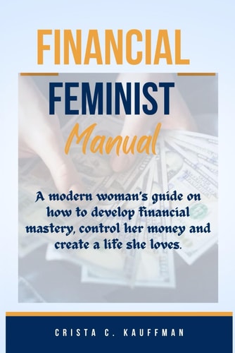 Financial Feminist Manual A Modern Woman's Guide on how to Develop Financial Mastery, Control Her Money and Create a Life She Loves.