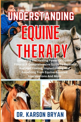 Understanding Equine Therapy Unlocking The Healing Power Of Equine Fitness: A Comprehensive Guide To Equine-Assisted Healing, Implementing And Benefiting From Equine-Assisted Interventions And More