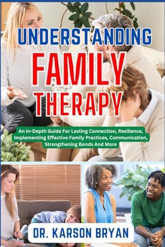 Understanding Family Therapy An In-Depth Guide For Lasting Connection, Resilience, Implementing Effective Family Practices, Communication, Strengthening Bonds And More