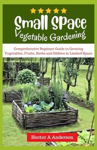 Small Space Vegetable Gardening Comprehensive Beginners Guide to Growing Vegetables, Fruits, Herbs, Edibles in Limited Space