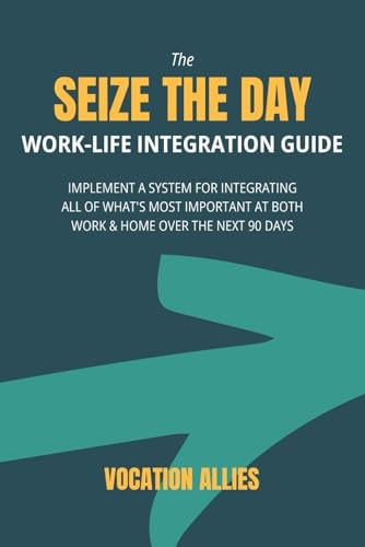 The Seize the Day Work-Life Integration Guide Implement a System for Integrating All of What's Most Important at Both Work & Home Over the Next 90 Days