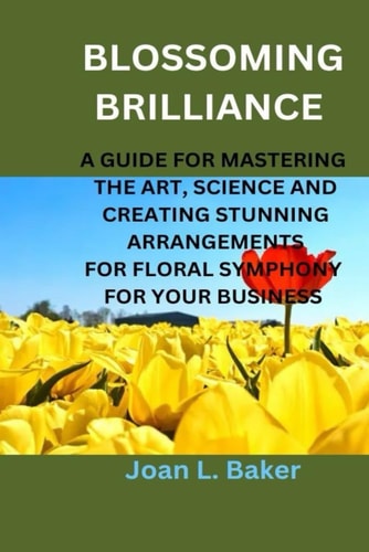Blossoming Brilliance A Guide For Mastering The Art, Science And Creating Stunning Arrangements For Floral Symphony For Your Business