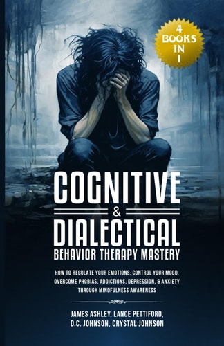 Cognitive & Dialectical Behavior Therapy Mastery (4 Books in 1) How to Regulate Your Emotions, Control Your Mood, Overcome Phobias, Addictions, Depression, & Anxiety Through Mindfulness Awareness