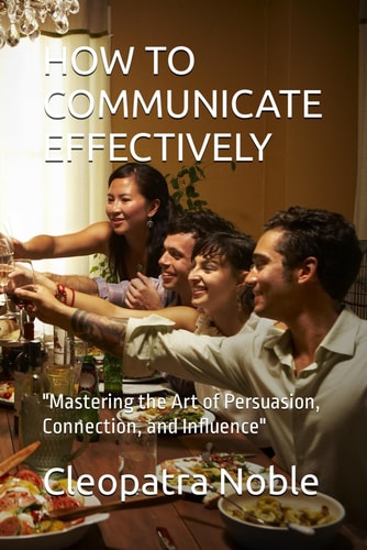 How to Communicate Effectively "Mastering the Art of Persuasion, Connection, and Influence"