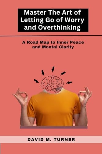 Mastering the Art of Letting Go of Worry and Overthinking A Roadmap to Inner Peace and Mental Clarity