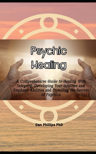 Psychic Healing A Comprehensive Guide to Healing With Integrity, Developing Your Intuitive and Emphatic Abilities and Unveiling the Secrets of Psychics