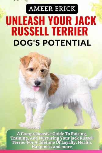Unleash Your Jack Russell Terrier Dog's Potential A Comprehensive Guide To Raising, Training, And Nurturing Your Jack Russell Terrier For A Lifetime Of Loyalty, Health, Happiness and More