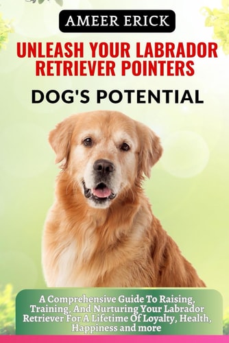 Unleash Your Labrador Retriever Pointers Dog's Potential A Comprehensive Guide To Raising, Training, And Nurturing Your Labrador Retriever For A Lifetime Of Loyalty, Health, Happiness and More