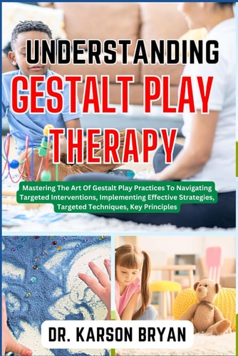 Understanding Gestalt Play Therapy Mastering The Art Of Gestalt Play Practices To Navigating Targeted Interventions, Implementing Effective Strategies, Targeted Techniques, Key Principles