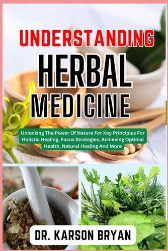 Understanding Herbal Medicine Unlocking The Power Of Nature For Key Principles For Holistic Healing, Focus Strategies, Achieving Optimal Health, Natural Healing And More