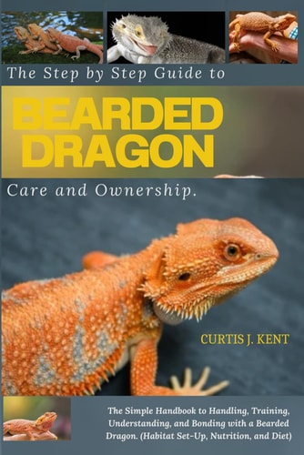 The Step-by-Step Guide to Bearded Dragon Care and Ownership The Simple Handbook to Handling, Training, Understanding, and Bonding with a Bearded Dragon (Habitat Set-Up, Nutrition and Diet).