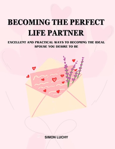 Becoming the Perfect Life Partner EXCELLENT AND PRACTICAL WAYS TO BECOMING THE IDEAL SPOUSE YOU DESIRE TO BE: For Men and Women