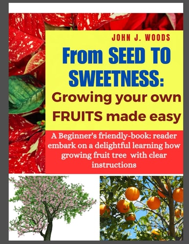 From Seed to Sweetness Growing Fruit Trees Made Easy: A Beginners Friendly-book: Reader Embark on a Delightful Learning how Grow Different Tree with Clear Instructions.