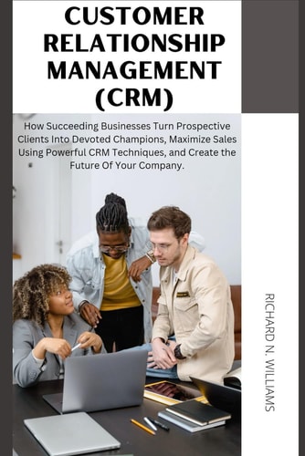 Customer Relationship Management (Crm) : How Succeeding Businesses Turn Prospective Clients Into Devoted Champions, Maximize Sales Using Powerful Crm Techniques, and Create the Future of Your Company