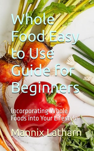 Whole Food Easy to Use Guide for Beginners Incorporating Whole Foods Into Your Lifestyle