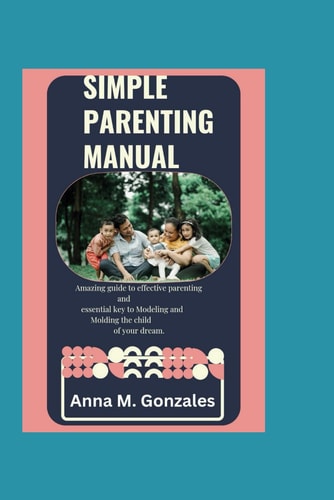Simple Parenting Manual An Amazing Guide to Effective Parenting. A Key to Modelling and Molding a Child of Your Dream.