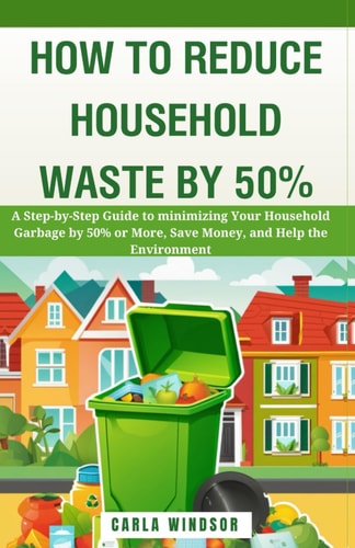 How to Reduce Household Waste by 50% A Step-by-Step Guide to Minimizing Your Household Garbage by 50% Or More, Save Money, and Help the Environment