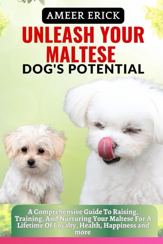 Unleash Your Maltese Dog's Potential A Comprehensive Guide To Raising, Training, And Nurturing Your Maltese For A Lifetime Of Loyalty, Health, Happiness and More