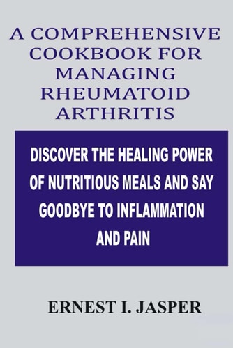 Comprehensive Cookbook for Managing Rheumatoid Arthritis Discover the Healing Power of Nutritious Meals and Say Goodbye to Inflammation and Pain