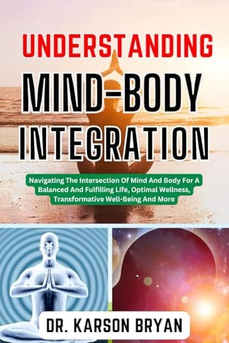 Understanding Mind-Body Integration Navigating The Intersection Of Mind And Body For A Balanced And Fulfilling Life, Optimal Wellness, Transformative Well-Being And More