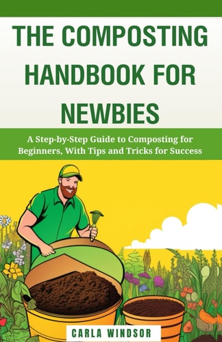 The Composting Handbook for Newbies A Step-by-Step Guide to Composting for Beginners, With Tips and Tricks for Success