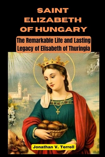 Saint Elizabeth of Hungary The Remarkable Life and Lasting Legacy of Elisabeth of Thuringia