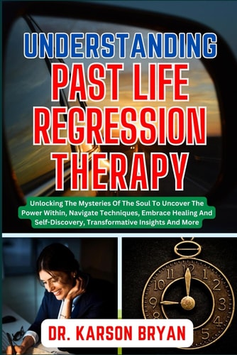 Understanding Past Life Regression Therapy Unlocking The Mysteries Of The Soul To Uncover The Power Within, Navigate Techniques, Embrace Healing And Self-Discovery, Transformative Insights And More