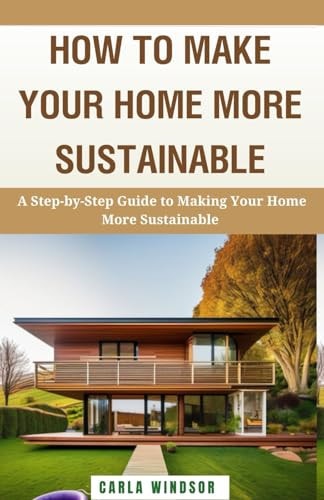 How to Make Your Home More Sustainable A Step-by-Step Guide to Reducing Your Environmental Impact, Saving Money, and Living a Greener Life