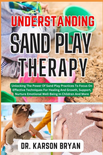 Understanding Sand Play Therapy Unlocking The Power Of Sand Play Practices To Focus On Effective Techniques For Healing And Growth, Support, Nurture Emotional Well-Being In Children And More