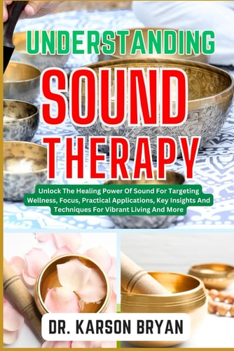 Understanding Sound Therapy Unlock The Healing Power Of Sound For Targeting Wellness, Focus, Practical Applications, Key Insights And Techniques For Vibrant Living And More