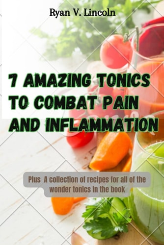 Seven Amazing Tonics To Combat Pain and Inflammation Plus A Collection of Recipes for All of the Wonder Tonics in the Book