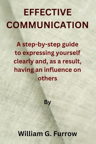 Effective Communication A Step-by-step Guide to Expressing Yourself Clearly And, as a Result, Having an Influence on Others