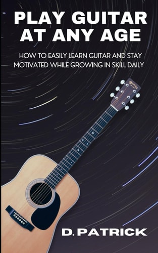 Play Guitar At Any Age How To Easily Learn Guitar And Stay Motivated While Growing In Skill Daily