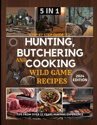 Step by Step Guide to Hunting, Butchering and Cooking Wild Game Recipes 2024 The Comprehensive Text on Identifying Game Tracks and Other Techniques for Aspiring and Expert Hunters and Ingredients